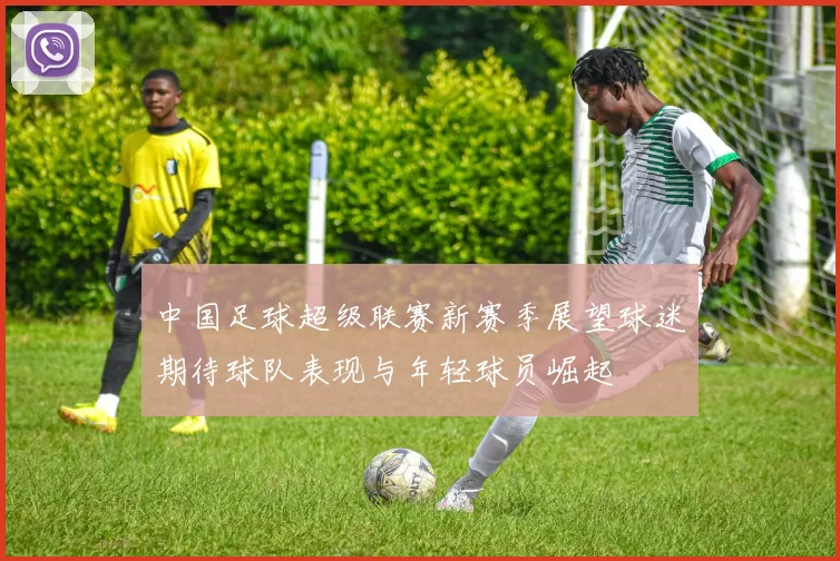 中国足球超级联赛新赛季展望球迷期待球队表现与年轻球员崛起