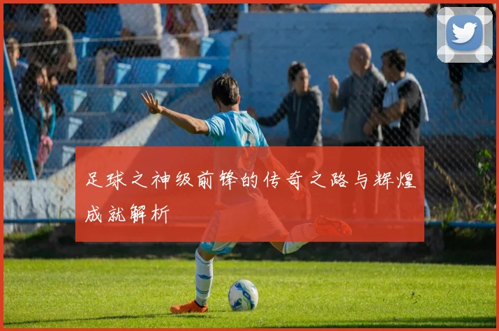 足球之神级前锋的传奇之路与辉煌成就解析