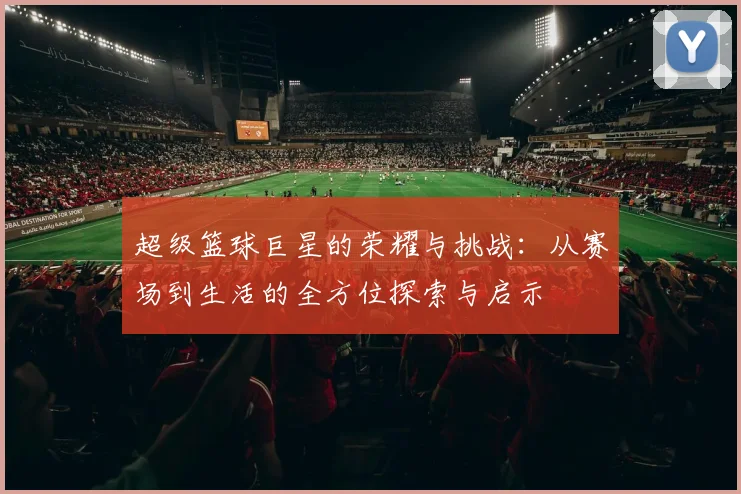 超级篮球巨星的荣耀与挑战：从赛场到生活的全方位探索与启示