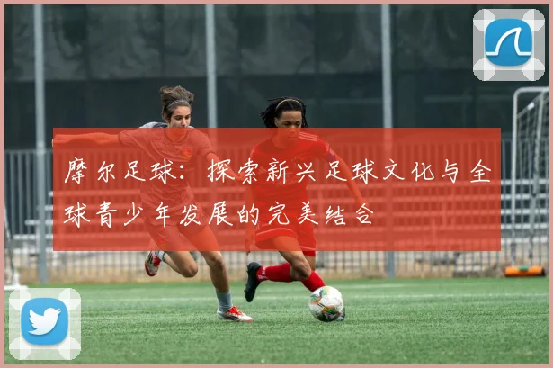 摩尔足球：探索新兴足球文化与全球青少年发展的完美结合