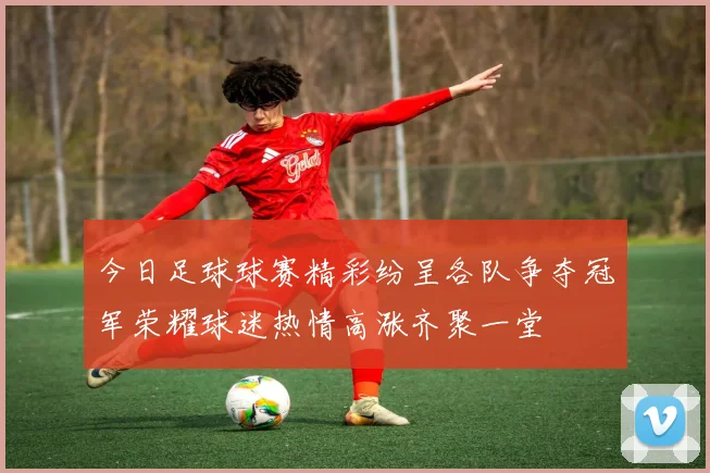 今日足球球赛精彩纷呈各队争夺冠军荣耀球迷热情高涨齐聚一堂