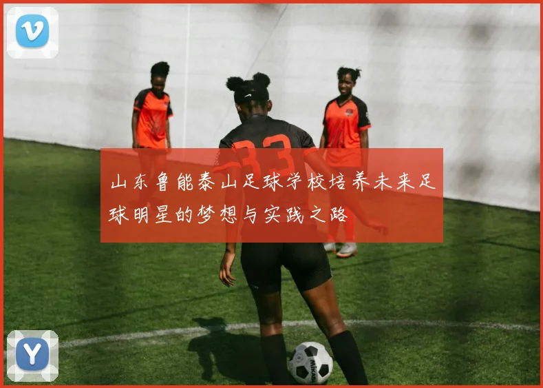 山东鲁能泰山足球学校培养未来足球明星的梦想与实践之路